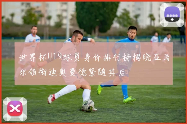 世界杯U19球员身价排行榜揭晓亚马尔领衔迪奥曼德紧随其后