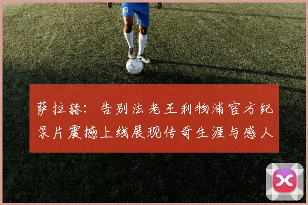 萨拉赫：告别法老王利物浦官方纪录片震撼上线展现传奇生涯与感人时刻