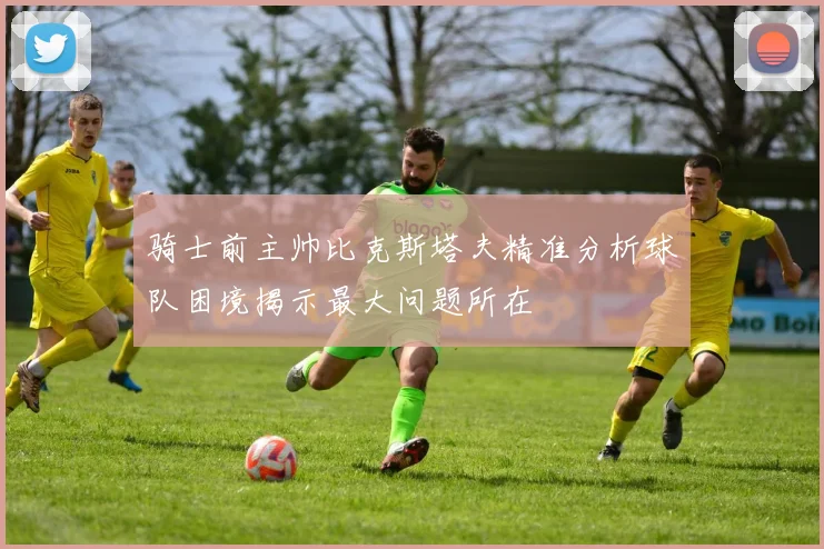 骑士前主帅比克斯塔夫精准分析球队困境揭示最大问题所在