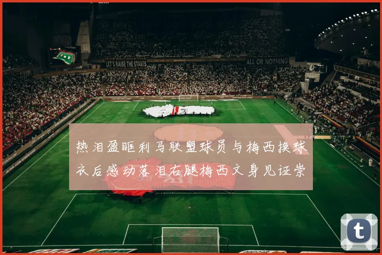 热泪盈眶利马联盟球员与梅西换球衣后感动落泪右腿梅西文身见证崇拜之情