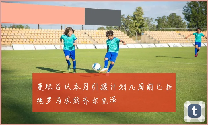曼联否认本月引援计划几周前已拒绝罗马求购齐尔克泽