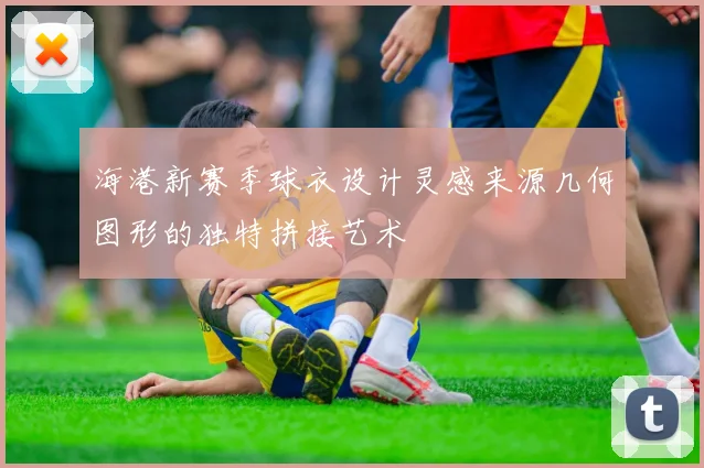海港新赛季球衣设计灵感来源几何图形的独特拼接艺术