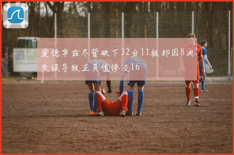 爱德华兹尽管砍下32分11板却因8次失误导致正负值惨淡16