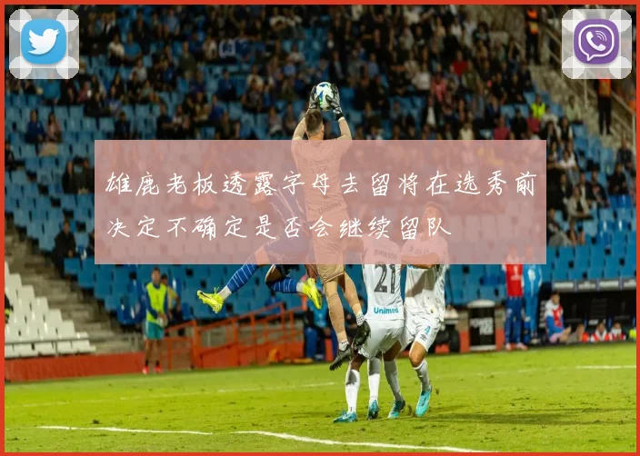 雄鹿老板透露字母去留将在选秀前决定不确定是否会继续留队