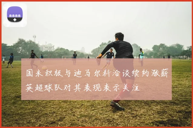 国米积极与迪马尔科洽谈续约涨薪英超球队对其表现表示关注