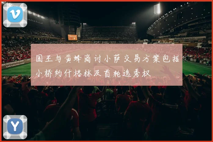 国王与黄蜂商讨小萨交易方案包括小桥约什格林及首轮选秀权