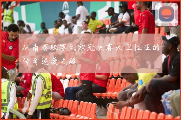 从南港联赛到欧冠决赛大卫拉亚的传奇逆袭之路