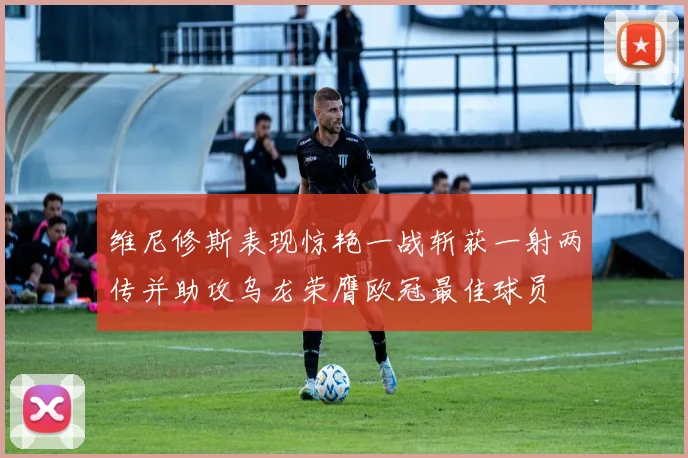 维尼修斯表现惊艳一战斩获一射两传并助攻乌龙荣膺欧冠最佳球员