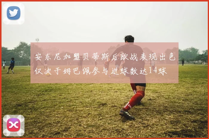 安东尼加盟贝蒂斯后欧战表现出色仅次于姆巴佩参与进球数达14球
