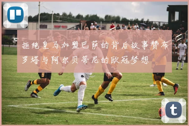 拒绝皇马加盟巴萨的背后故事赞布罗塔与阿尔贝蒂尼的欧冠梦想