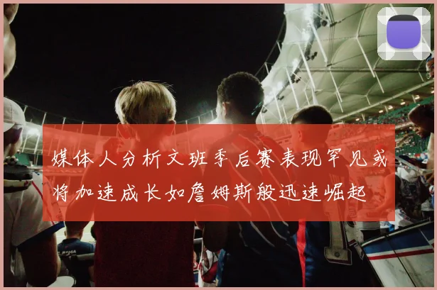 媒体人分析文班季后赛表现罕见或将加速成长如詹姆斯般迅速崛起