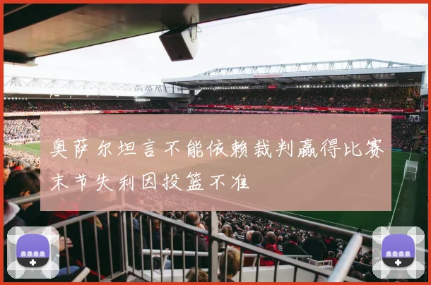 奥萨尔坦言不能依赖裁判赢得比赛末节失利因投篮不准