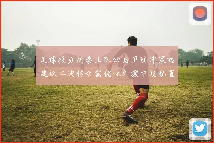 足球报分析泰山队四后卫防守策略建议二次转会需优化外援中场配置