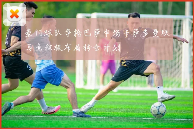豪门球队争抢巴萨中场卡萨多曼联马竞积极布局转会计划