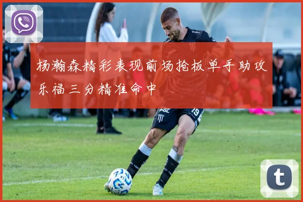 杨瀚森精彩表现前场抢板单手助攻乐福三分精准命中