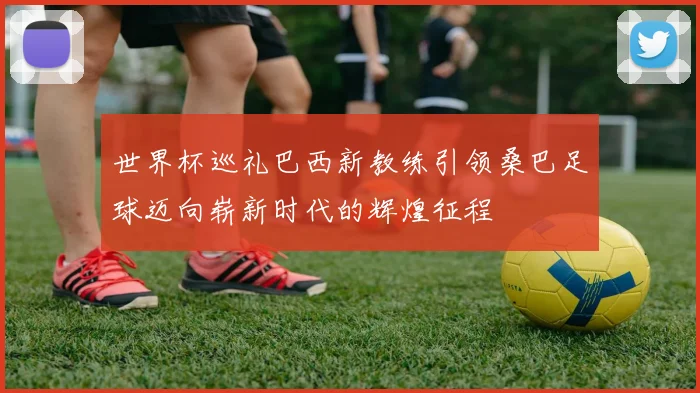 世界杯巡礼巴西新教练引领桑巴足球迈向崭新时代的辉煌征程