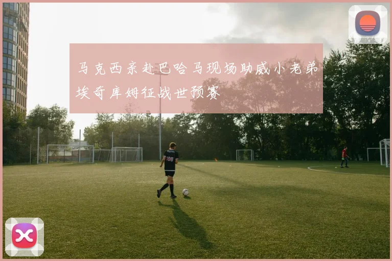 马克西亲赴巴哈马现场助威小老弟埃奇库姆征战世预赛